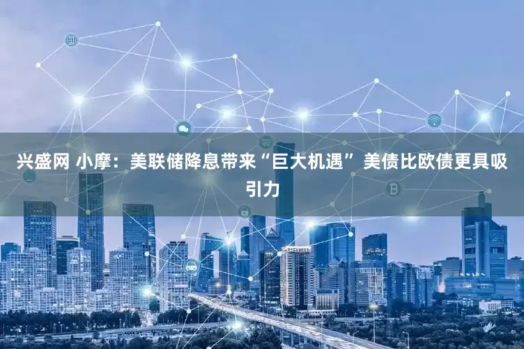 兴盛网 小摩：美联储降息带来“巨大机遇” 美债比欧债更具吸引力