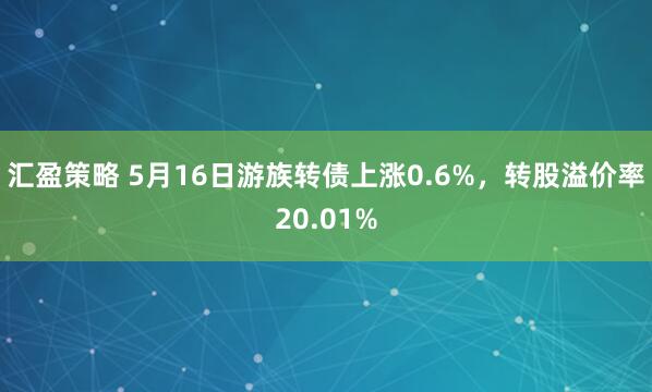 汇盈策略 5月16日游族转债上涨0.6%，转股溢价率20.01%