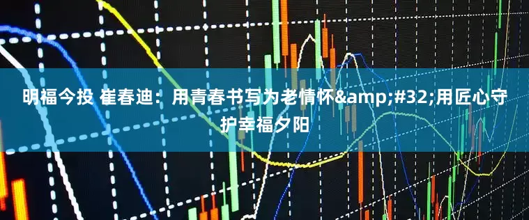 明福今投 崔春迪：用青春书写为老情怀&#32;用匠心守护幸福夕阳