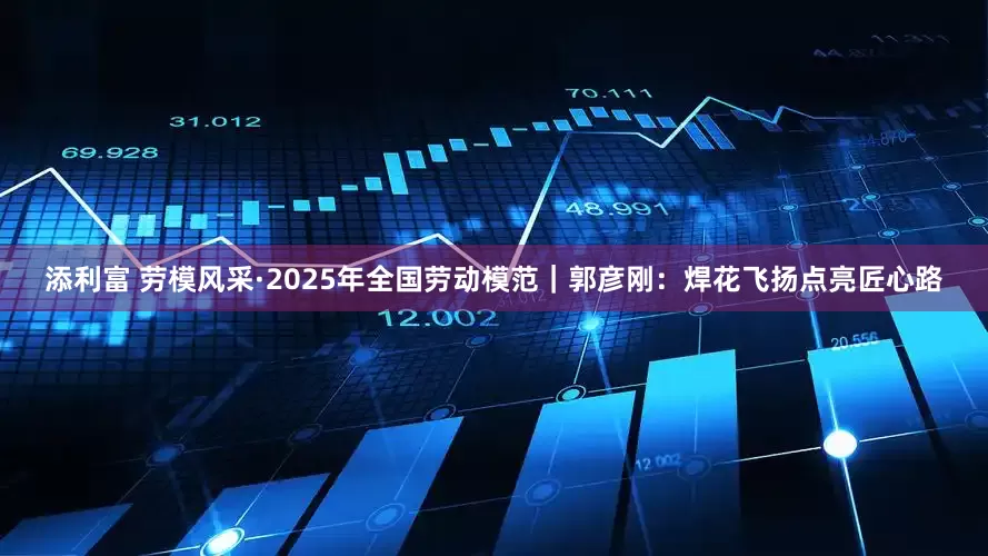 添利富 劳模风采·2025年全国劳动模范｜郭彦刚：焊花飞扬点亮匠心路