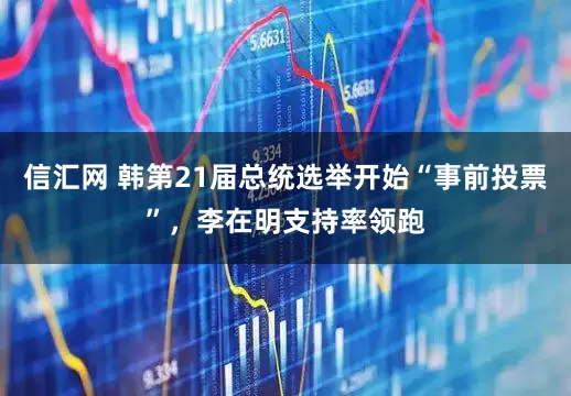 信汇网 韩第21届总统选举开始“事前投票”，李在明支持率领跑