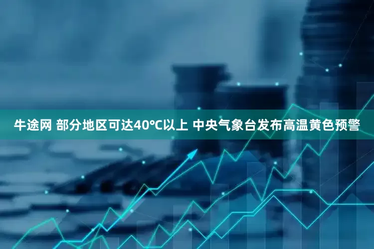 牛途网 部分地区可达40℃以上 中央气象台发布高温黄色预警