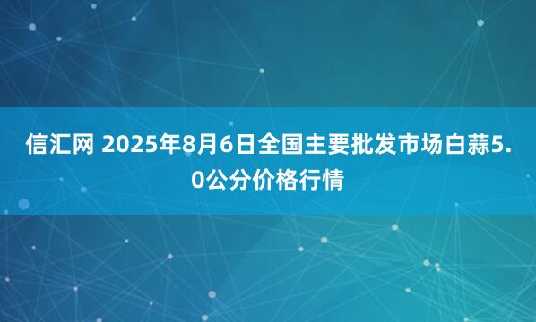 信汇网 2025年8月6日全国主要批发市场白蒜5.0公分价格行情