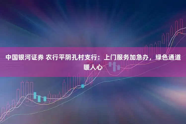 中国银河证券 农行平阴孔村支行：上门服务加急办，绿色通道暖人心