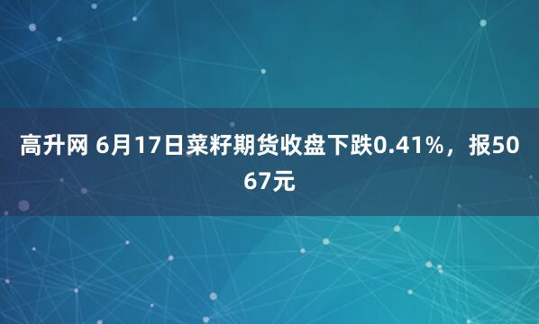 高升网 6月17日菜籽期货收盘下跌0.41%，报5067元