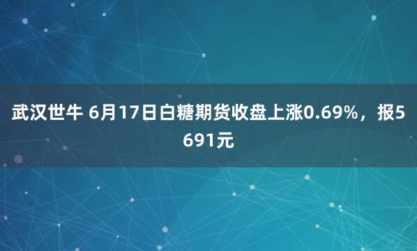 武汉世牛 6月17日白糖期货收盘上涨0.69%，报5691元