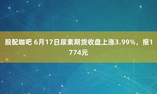 股配咖吧 6月17日尿素期货收盘上涨3.99%，报1774元
