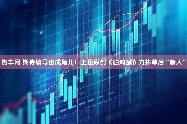 热丰网 期待编导也成角儿！上昆原创《归鸿赋》力捧幕后“新人”